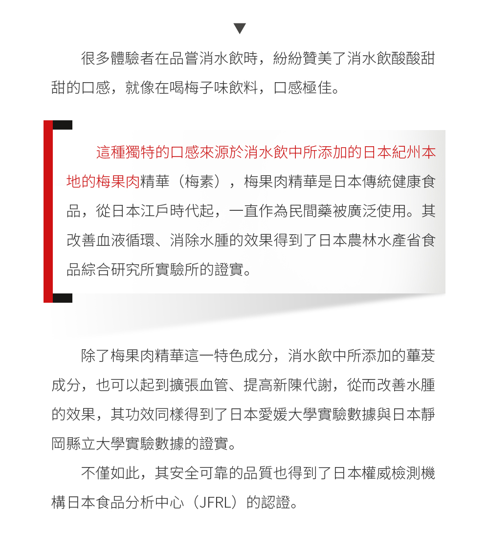 消水飲由技術口碑雙線上的日本東瀛制藥和明治藥業強強聯手，同時聯合日本愛媛大學、靜岡縣立大學研發人員共同出品。消水飲由蓽茇、梅素、薏仁、玉米須四大天然植物成分組成，擁有去濕消腫、排油燃脂、調理腸道以及預防脫髮等多重功效。