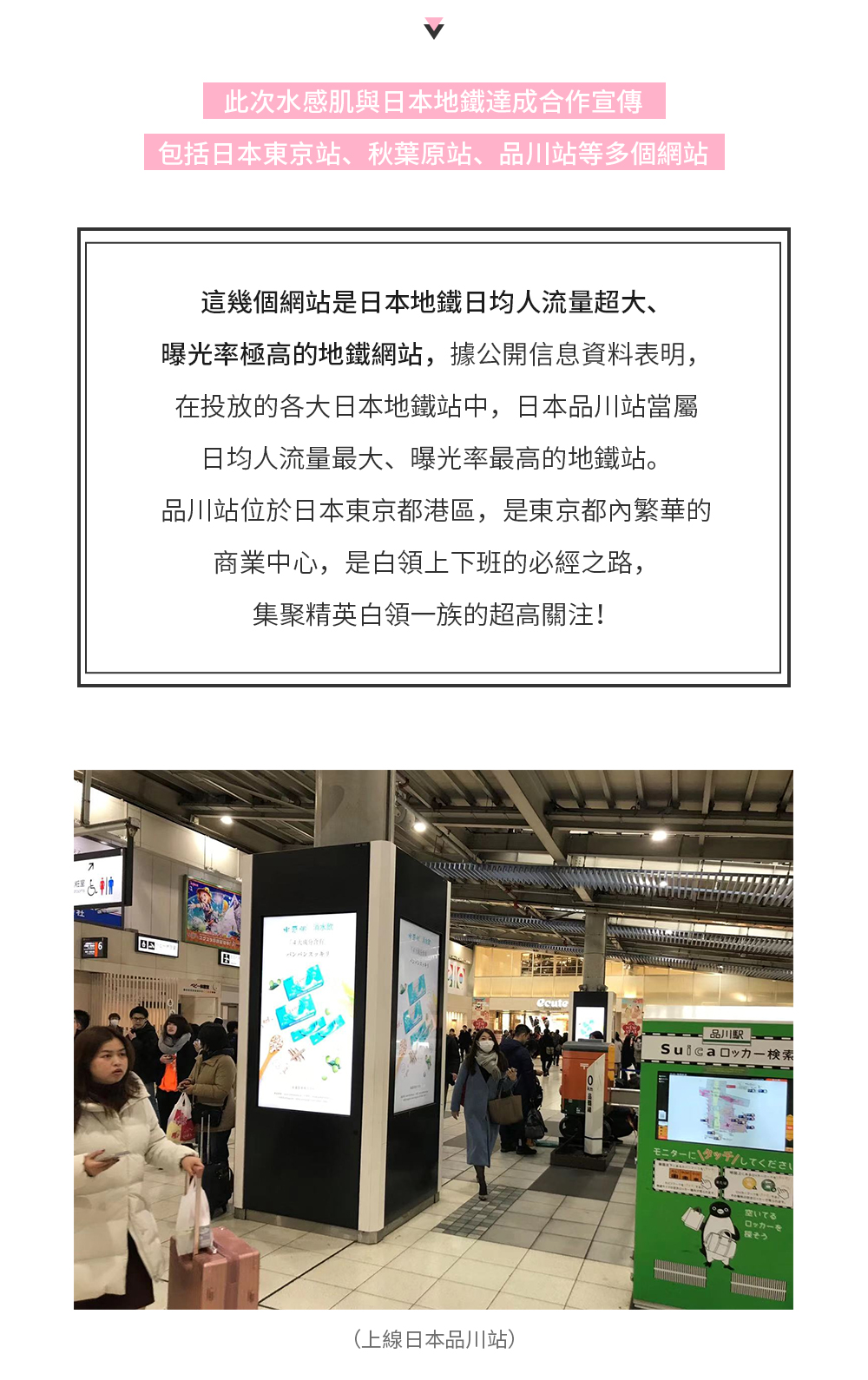 此次水感肌與日本地鐵達成合作宣傳，包括日本東京站、秋葉原站、品川站等多個站點，這幾個站點是日本地鐵日均人流量超大、曝光率極高的地鐵站點，據公開信息資料表明，在投放的各大日本地鐵站中，日本品川站當屬日均人流量最大、曝光率最高的地鐵站。品川站位於日本東京都港區，是東京都內繁華的商業中心，是白領上下班的必經之路，集聚精英白領一族的超高關注！